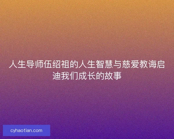 人生导师伍绍祖的人生智慧与慈爱教诲启迪我们成长的故事