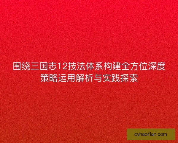 围绕三国志12技法体系构建全方位深度策略运用解析与实践探索