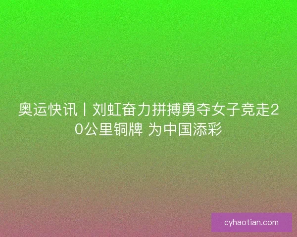 奥运快讯丨刘虹奋力拼搏勇夺女子竞走20公里铜牌 为中国添彩
