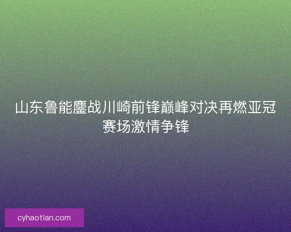 山东鲁能鏖战川崎前锋巅峰对决再燃亚冠赛场激情争锋