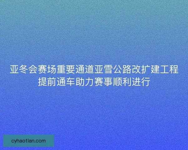 亚冬会赛场重要通道亚雪公路改扩建工程提前通车助力赛事顺利进行