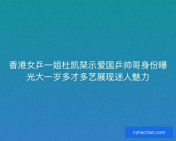 香港女乒一姐杜凯琹示爱国乒帅哥身份曝光大一岁多才多艺展现迷人魅力
