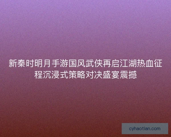 新秦时明月手游国风武侠再启江湖热血征程沉浸式策略对决盛宴震撼