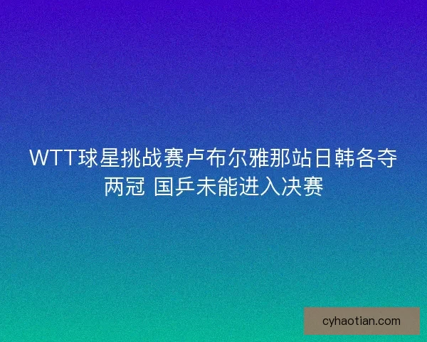 WTT球星挑战赛卢布尔雅那站日韩各夺两冠 国乒未能进入决赛