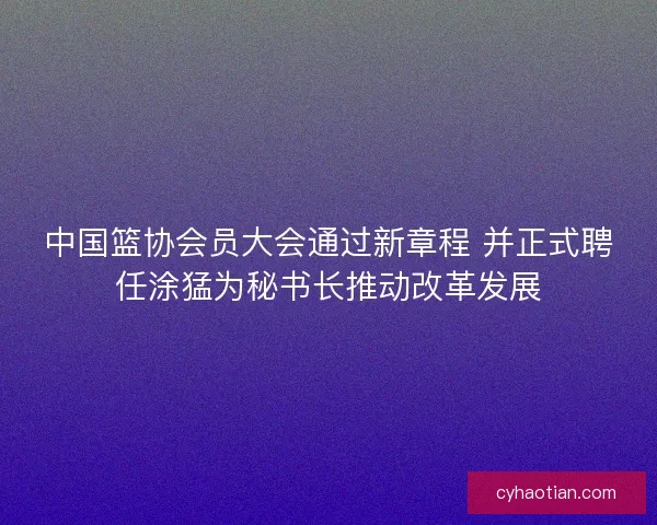 中国篮协会员大会通过新章程 并正式聘任涂猛为秘书长推动改革发展