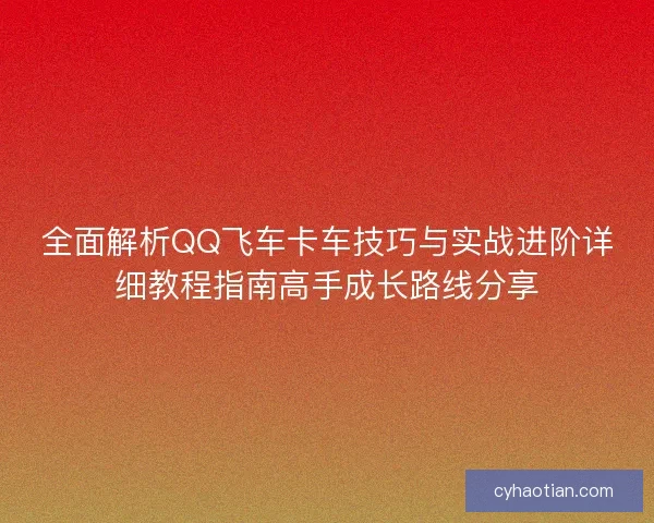 全面解析QQ飞车卡车技巧与实战进阶详细教程指南高手成长路线分享