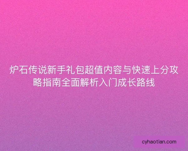 炉石传说新手礼包超值内容与快速上分攻略指南全面解析入门成长路线